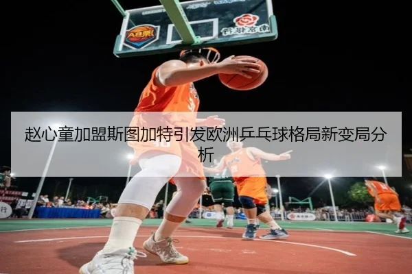 赵心童加盟斯图加特引发欧洲乒乓球格局新变局分析
