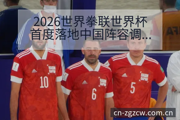 2026世界拳联世界杯首度落地中国阵容调整风险观察分析 - 中国足彩网赛事中心